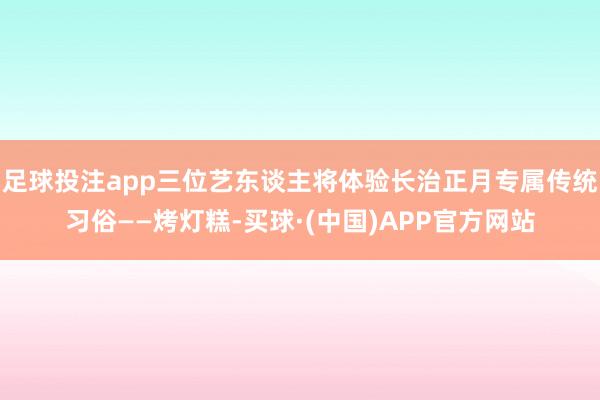 足球投注app三位艺东谈主将体验长治正月专属传统习俗——烤灯糕-买球·(中国)APP官方网站