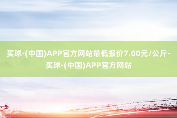 买球·(中国)APP官方网站最低报价7.00元/公斤-买球·(中国)APP官方网站