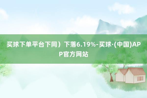 买球下单平台下同）下落6.19%-买球·(中国)APP官方网站