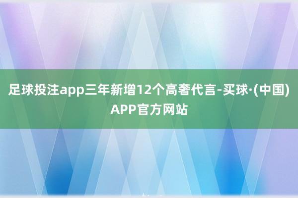 足球投注app三年新增12个高奢代言-买球·(中国)APP官方网站