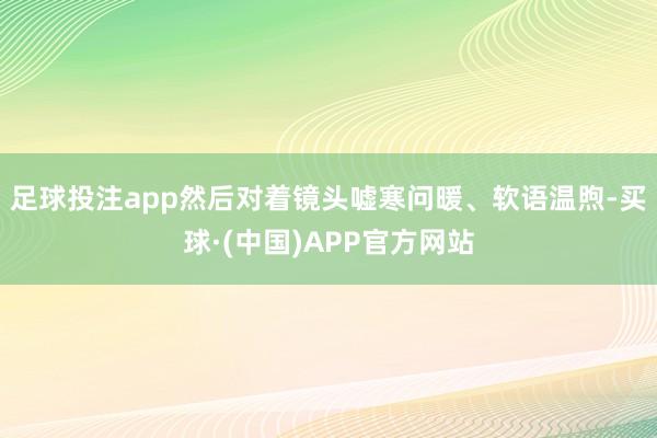 足球投注app然后对着镜头嘘寒问暖、软语温煦-买球·(中国)APP官方网站
