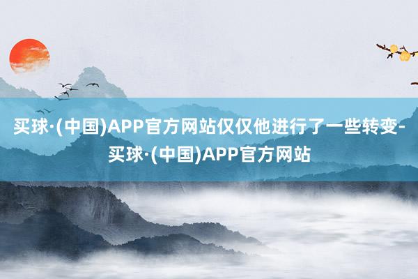 买球·(中国)APP官方网站仅仅他进行了一些转变-买球·(中国)APP官方网站