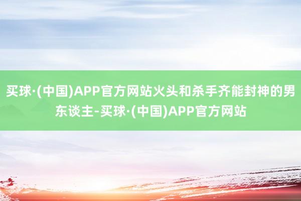 买球·(中国)APP官方网站火头和杀手齐能封神的男东谈主-买球·(中国)APP官方网站