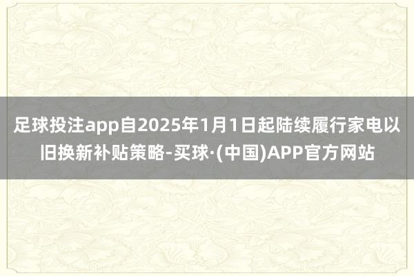 足球投注app自2025年1月1日起陆续履行家电以旧换新补贴策略-买球·(中国)APP官方网站