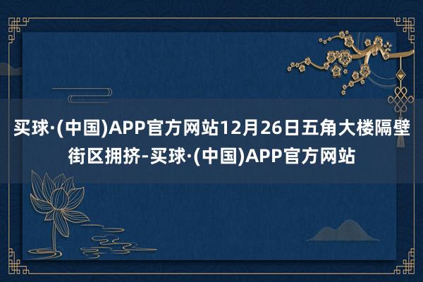 买球·(中国)APP官方网站12月26日五角大楼隔壁街区拥挤-买球·(中国)APP官方网站