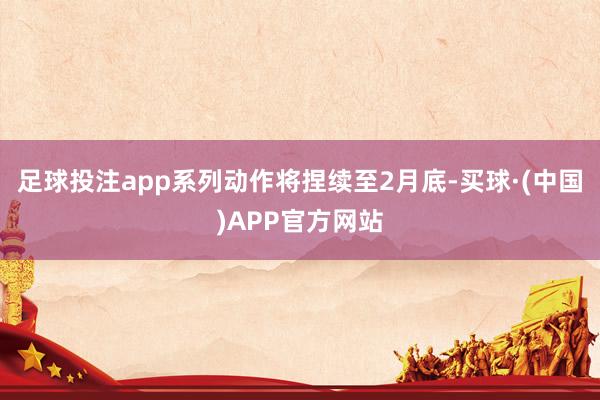足球投注app系列动作将捏续至2月底-买球·(中国)APP官方网站