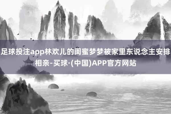 足球投注app林欢儿的闺蜜梦梦被家里东说念主安排相亲-买球·(中国)APP官方网站