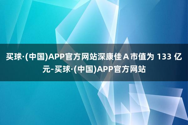 买球·(中国)APP官方网站深康佳A市值为 133 亿元-买球·(中国)APP官方网站