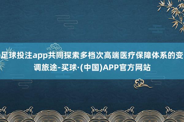 足球投注app共同探索多档次高端医疗保障体系的变调旅途-买球·(中国)APP官方网站