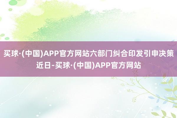 买球·(中国)APP官方网站六部门纠合印发引申决策近日-买球·(中国)APP官方网站