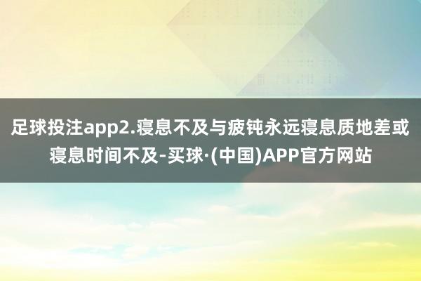 足球投注app2.寝息不及与疲钝永远寝息质地差或寝息时间不及-买球·(中国)APP官方网站