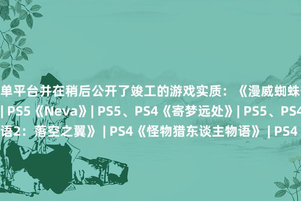 买球下单平台并在稍后公开了竣工的游戏实质：《漫威蜘蛛侠2》| PS5《无尽试驾：太阳皇冠》| PS5《Neva》| PS5、PS4《寄梦远处》| PS5、PS4《怪物猎东谈主物语2：落空之翼》 | PS4《怪物猎东谈主物语》 | PS4《Venba》| PS5《Echoes of the End: Enhanced Edition》| PS5《橄榄球25》| PS5《Disney Pixar Wall-E》 | PS5、PS4 | 三档          -买球·(中国)APP官方网站