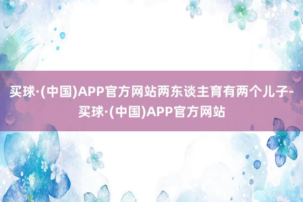 买球·(中国)APP官方网站两东谈主育有两个儿子-买球·(中国)APP官方网站