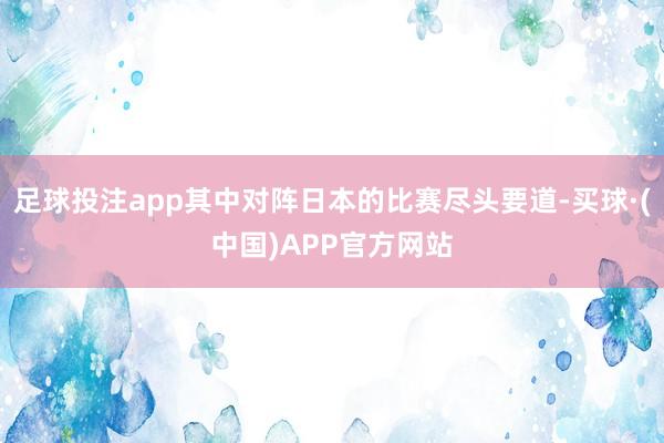 足球投注app其中对阵日本的比赛尽头要道-买球·(中国)APP官方网站