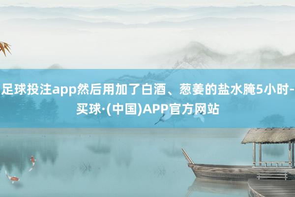 足球投注app然后用加了白酒、葱姜的盐水腌5小时-买球·(中国)APP官方网站