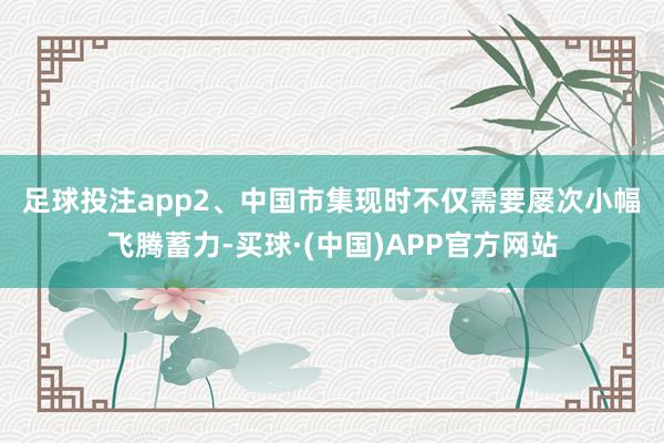 足球投注app　　2、中国市集现时不仅需要屡次小幅飞腾蓄力-买球·(中国)APP官方网站