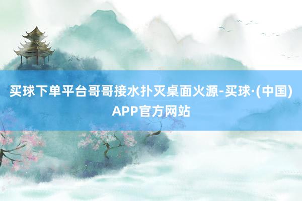 买球下单平台哥哥接水扑灭桌面火源-买球·(中国)APP官方网站