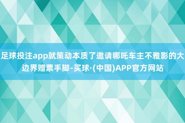 足球投注app就策动本质了邀请哪吒车主不雅影的大边界赠票手脚-买球·(中国)APP官方网站