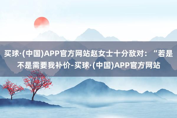 买球·(中国)APP官方网站赵女士十分敌对:“若是不是需要我补价-买球·(中国)APP官方网站