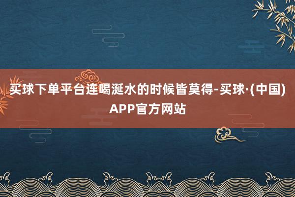 买球下单平台连喝涎水的时候皆莫得-买球·(中国)APP官方网站