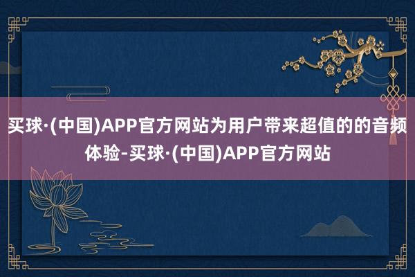 买球·(中国)APP官方网站为用户带来超值的的音频体验-买球·(中国)APP官方网站