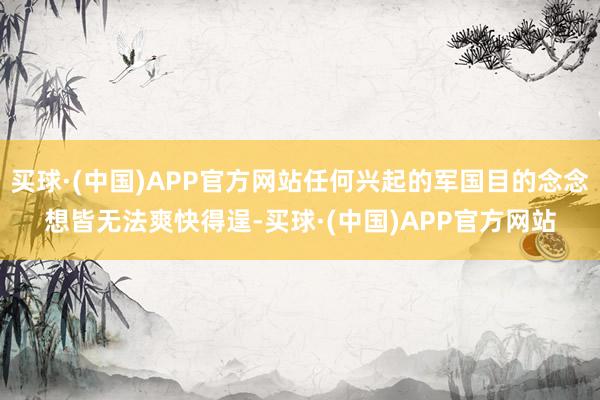 买球·(中国)APP官方网站任何兴起的军国目的念念想皆无法爽快得逞-买球·(中国)APP官方网站