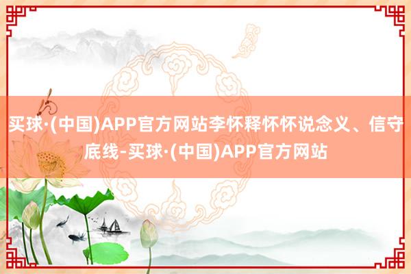 买球·(中国)APP官方网站李怀释怀怀说念义、信守底线-买球·(中国)APP官方网站