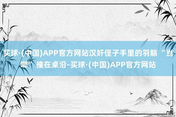 买球·(中国)APP官方网站汉奸侄子手里的羽觞 “当啷” 撞在桌沿-买球·(中国)APP官方网站