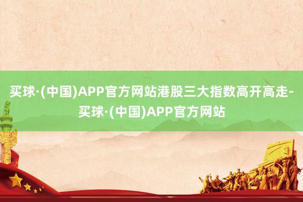 买球·(中国)APP官方网站港股三大指数高开高走-买球·(中国)APP官方网站