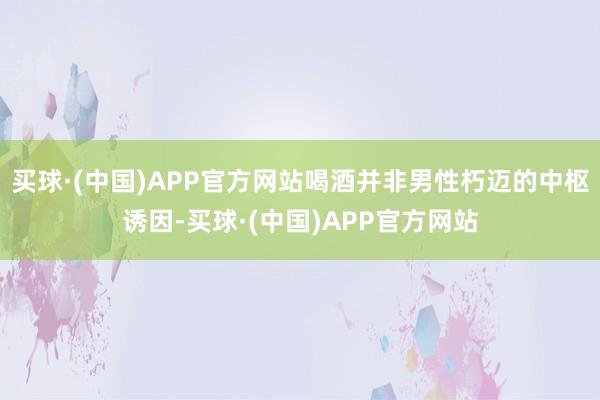 买球·(中国)APP官方网站喝酒并非男性朽迈的中枢诱因-买球·(中国)APP官方网站