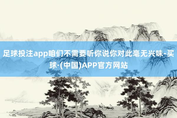 足球投注app咱们不需要听你说你对此毫无兴味-买球·(中国)APP官方网站