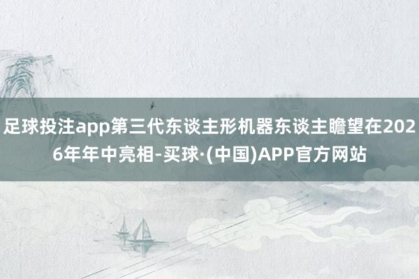 足球投注app第三代东谈主形机器东谈主瞻望在2026年年中亮相-买球·(中国)APP官方网站