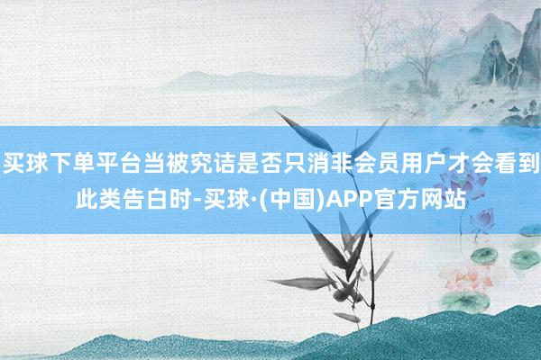 买球下单平台当被究诘是否只消非会员用户才会看到此类告白时-买球·(中国)APP官方网站