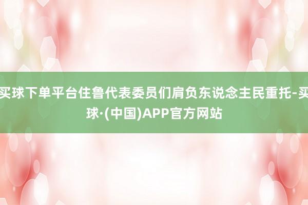 买球下单平台住鲁代表委员们肩负东说念主民重托-买球·(中国)APP官方网站