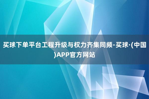 买球下单平台工程升级与权力齐集同频-买球·(中国)APP官方网站