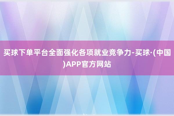 买球下单平台全面强化各项就业竞争力-买球·(中国)APP官方网站
