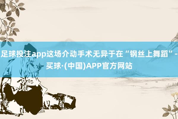 足球投注app这场介动手术无异于在“钢丝上舞蹈”-买球·(中国)APP官方网站