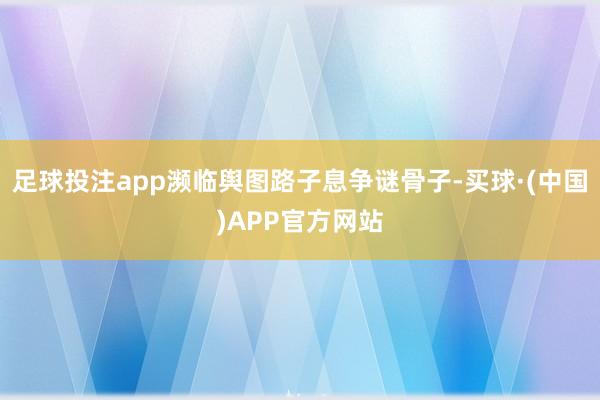 足球投注app濒临舆图路子息争谜骨子-买球·(中国)APP官方网站