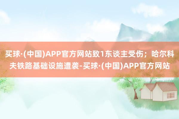 买球·(中国)APP官方网站致1东谈主受伤；哈尔科夫铁路基础设施遭袭-买球·(中国)APP官方网站