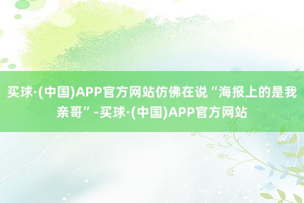 买球·(中国)APP官方网站仿佛在说“海报上的是我亲哥”-买球·(中国)APP官方网站