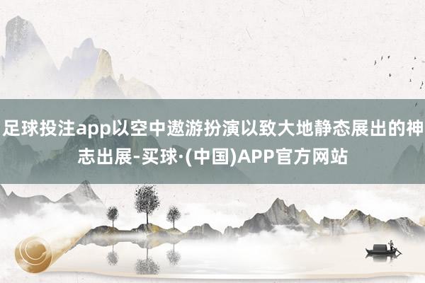 足球投注app以空中遨游扮演以致大地静态展出的神志出展-买球·(中国)APP官方网站