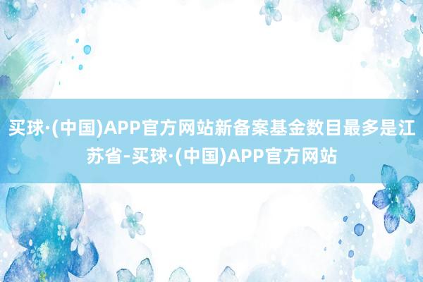 买球·(中国)APP官方网站新备案基金数目最多是江苏省-买球·(中国)APP官方网站