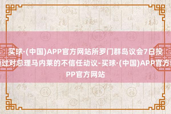 买球·(中国)APP官方网站所罗门群岛议会7日投票通过对总理马内莱的不信任动议-买球·(中国)APP官方网站