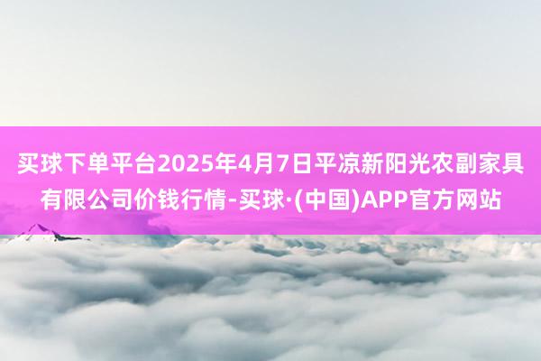 买球下单平台2025年4月7日平凉新阳光农副家具有限公司价钱行情-买球·(中国)APP官方网站
