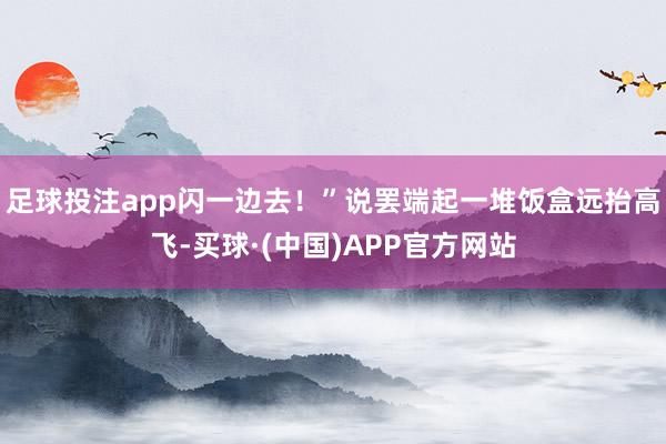 足球投注app闪一边去！”说罢端起一堆饭盒远抬高飞-买球·(中国)APP官方网站