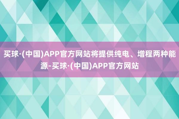 买球·(中国)APP官方网站将提供纯电、增程两种能源-买球·(中国)APP官方网站