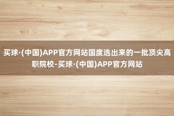 买球·(中国)APP官方网站国度选出来的一批顶尖高职院校-买球·(中国)APP官方网站