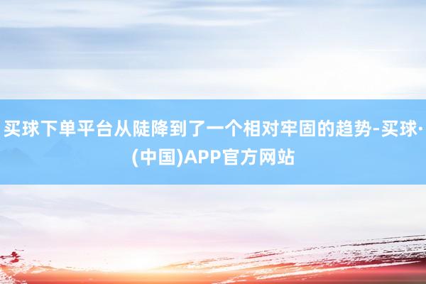 买球下单平台从陡降到了一个相对牢固的趋势-买球·(中国)APP官方网站
