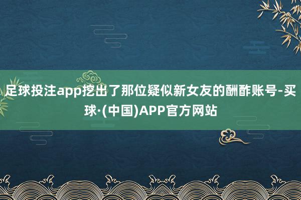 足球投注app挖出了那位疑似新女友的酬酢账号-买球·(中国)APP官方网站