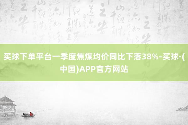 买球下单平台一季度焦煤均价同比下落38%-买球·(中国)APP官方网站